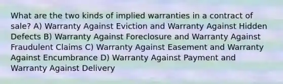 What are the two kinds of implied warranties in a contract of sale? A) Warranty Against Eviction and Warranty Against Hidden Defects B) Warranty Against Foreclosure and Warranty Against Fraudulent Claims C) Warranty Against Easement and Warranty Against Encumbrance D) Warranty Against Payment and Warranty Against Delivery