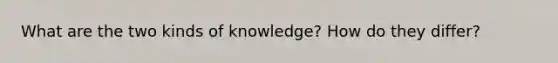 What are the two kinds of knowledge? How do they differ?