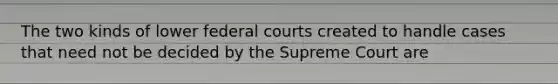 The two kinds of lower federal courts created to handle cases that need not be decided by the Supreme Court are