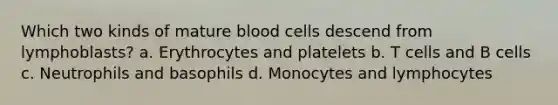 Which two kinds of mature blood cells descend from lymphoblasts? a. Erythrocytes and platelets b. T cells and B cells c. Neutrophils and basophils d. Monocytes and lymphocytes