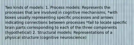 Two kinds of models: 1. Process models: Represents the processes that are involved in cognitive mechanisms, *with boxes usually representing specific processes and arrows indicating connections between processes *fail to locate specific brain parts corresponding to each of the three components (hypothetical) 2. Structural models: Representations of a physical structure (cognitive neuroscience)