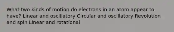 What two kinds of motion do electrons in an atom appear to have? Linear and oscillatory Circular and oscillatory Revolution and spin Linear and rotational