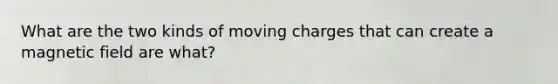 What are the two kinds of moving charges that can create a magnetic field are what?