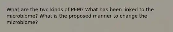 What are the two kinds of PEM? What has been linked to the microbiome? What is the proposed manner to change the microbiome?