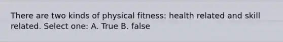 There are two kinds of physical fitness: health related and skill related. Select one: A. True B. false