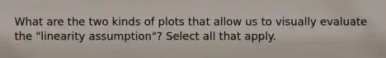 What are the two kinds of plots that allow us to visually evaluate the "linearity assumption"? Select all that apply.