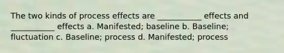 The two kinds of process effects are ___________ effects and ___________ effects a. Manifested; baseline b. Baseline; fluctuation c. Baseline; process d. Manifested; process