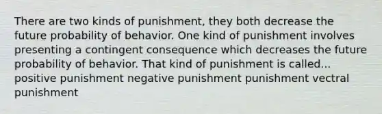 There are two kinds of punishment, they both decrease the future probability of behavior. One kind of punishment involves presenting a contingent consequence which decreases the future probability of behavior. That kind of punishment is called... positive punishment negative punishment punishment vectral punishment