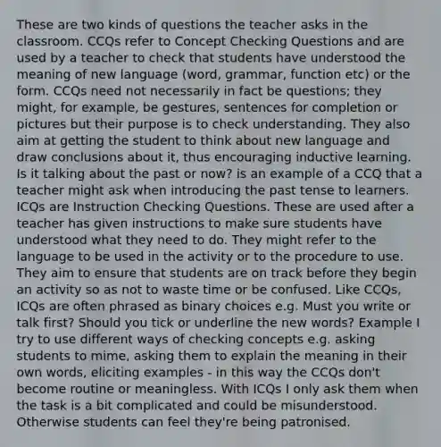 These are two kinds of questions the teacher asks in the classroom. CCQs refer to Concept Checking Questions and are used by a teacher to check that students have understood the meaning of new language (word, grammar, function etc) or the form. CCQs need not necessarily in fact be questions; they might, for example, be gestures, sentences for completion or pictures but their purpose is to check understanding. They also aim at getting the student to think about new language and draw conclusions about it, thus encouraging inductive learning. Is it talking about the past or now? is an example of a CCQ that a teacher might ask when introducing the past tense to learners. ICQs are Instruction Checking Questions. These are used after a teacher has given instructions to make sure students have understood what they need to do. They might refer to the language to be used in the activity or to the procedure to use. They aim to ensure that students are on track before they begin an activity so as not to waste time or be confused. Like CCQs, ICQs are often phrased as binary choices e.g. Must you write or talk first? Should you tick or underline the new words? Example I try to use different ways of checking concepts e.g. asking students to mime, asking them to explain the meaning in their own words, eliciting examples - in this way the CCQs don't become routine or meaningless. With ICQs I only ask them when the task is a bit complicated and could be misunderstood. Otherwise students can feel they're being patronised.