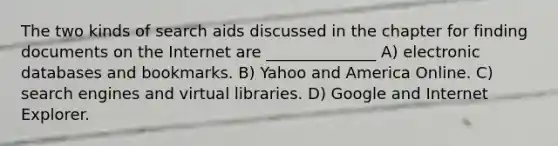 The two kinds of search aids discussed in the chapter for finding documents on the Internet are ______________ A) electronic databases and bookmarks. B) Yahoo and America Online. C) search engines and virtual libraries. D) Google and Internet Explorer.