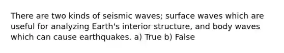 There are two kinds of seismic waves; surface waves which are useful for analyzing Earth's interior structure, and body waves which can cause earthquakes. a) True b) False