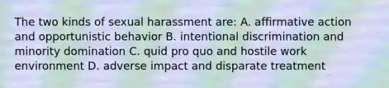 The two kinds of sexual harassment are: A. affirmative action and opportunistic behavior B. intentional discrimination and minority domination C. quid pro quo and hostile work environment D. adverse impact and disparate treatment