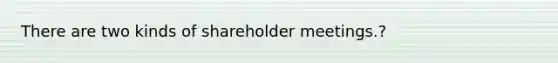 There are two kinds of shareholder meetings.?