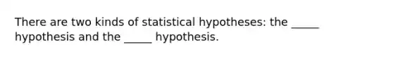 There are two kinds of statistical hypotheses: the _____ hypothesis and the _____ hypothesis.