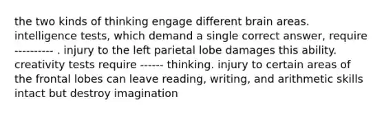 the two kinds of thinking engage different brain areas. intelligence tests, which demand a single correct answer, require ---------- . injury to the left parietal lobe damages this ability. creativity tests require ------ thinking. injury to certain areas of the frontal lobes can leave reading, writing, and arithmetic skills intact but destroy imagination