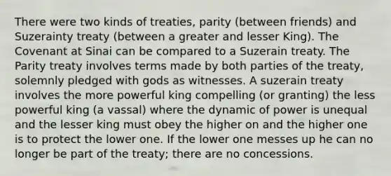 There were two kinds of treaties, parity (between friends) and Suzerainty treaty (between a greater and lesser King). The Covenant at Sinai can be compared to a Suzerain treaty. The Parity treaty involves terms made by both parties of the treaty, solemnly pledged with gods as witnesses. A suzerain treaty involves the more powerful king compelling (or granting) the less powerful king (a vassal) where the dynamic of power is unequal and the lesser king must obey the higher on and the higher one is to protect the lower one. If the lower one messes up he can no longer be part of the treaty; there are no concessions.