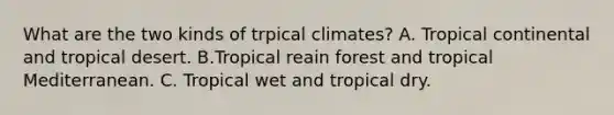 What are the two kinds of trpical climates? A. Tropical continental and tropical desert. B.Tropical reain forest and tropical Mediterranean. C. Tropical wet and tropical dry.