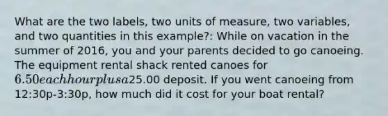 What are the two labels, two units of measure, two variables, and two quantities in this example?: While on vacation in the summer of 2016, you and your parents decided to go canoeing. The equipment rental shack rented canoes for 6.50 each hour plus a25.00 deposit. If you went canoeing from 12:30p-3:30p, how much did it cost for your boat rental?