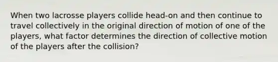 When two lacrosse players collide head-on and then continue to travel collectively in the original direction of motion of one of the players, what factor determines the direction of collective motion of the players after the collision?