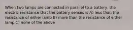 When two lamps are connected in parallel to a battery, the electric resistance that the battery senses is A) less than the resistance of either lamp B) more than the resistance of either lamp C) none of the above