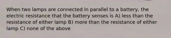 When two lamps are connected in parallel to a battery, the electric resistance that the battery senses is A) less than the resistance of either lamp B) more than the resistance of either lamp C) none of the above