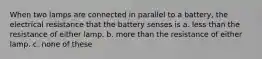 When two lamps are connected in parallel to a battery, the electrical resistance that the battery senses is a. less than the resistance of either lamp. b. more than the resistance of either lamp. c. none of these