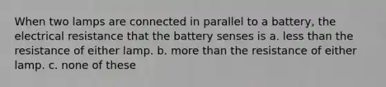 When two lamps are connected in parallel to a battery, the electrical resistance that the battery senses is a. less than the resistance of either lamp. b. more than the resistance of either lamp. c. none of these