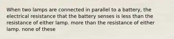 When two lamps are connected in parallel to a battery, the electrical resistance that the battery senses is less than the resistance of either lamp. more than the resistance of either lamp. none of these