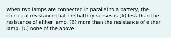 When two lamps are connected in parallel to a battery, the electrical resistance that the battery senses is (A) less than the resistance of either lamp. (B) more than the resistance of either lamp. (C) none of the above