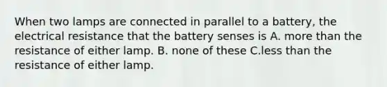 When two lamps are connected in parallel to a battery, the electrical resistance that the battery senses is A. more than the resistance of either lamp. B. none of these C.less than the resistance of either lamp.