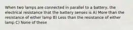 When two lamps are connected in parallel to a battery, the electrical resistance that the battery senses is A) More than the resistance of either lamp B) Less than the resistance of either lamp C) None of these