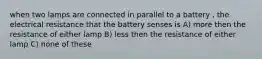 when two lamps are connected in parallel to a battery , the electrical resistance that the battery senses is A) more then the resistance of either lamp B) less then the resistance of either lamp C) none of these