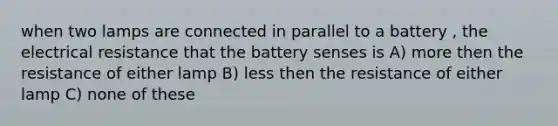 when two lamps are connected in parallel to a battery , the electrical resistance that the battery senses is A) more then the resistance of either lamp B) less then the resistance of either lamp C) none of these