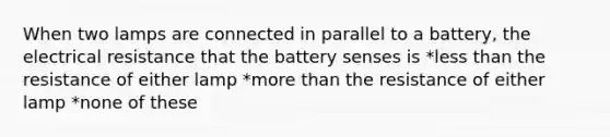 When two lamps are connected in parallel to a battery, the electrical resistance that the battery senses is *<a href='https://www.questionai.com/knowledge/k7BtlYpAMX-less-than' class='anchor-knowledge'>less than</a> the resistance of either lamp *<a href='https://www.questionai.com/knowledge/keWHlEPx42-more-than' class='anchor-knowledge'>more than</a> the resistance of either lamp *none of these