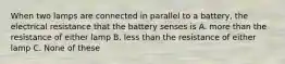 When two lamps are connected in parallel to a battery, the electrical resistance that the battery senses is A. more than the resistance of either lamp B. less than the resistance of either lamp C. None of these