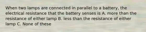 When two lamps are connected in parallel to a battery, the electrical resistance that the battery senses is A. more than the resistance of either lamp B. less than the resistance of either lamp C. None of these