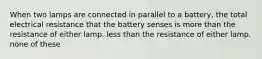 When two lamps are connected in parallel to a battery, the total electrical resistance that the battery senses is more than the resistance of either lamp. less than the resistance of either lamp. none of these