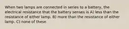 When two lamps are connected in series to a battery, the electrical resistance that the battery senses is A) less than the resistance of either lamp. B) more than the resistance of either lamp. C) none of these