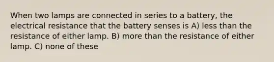 When two lamps are connected in series to a battery, the electrical resistance that the battery senses is A) <a href='https://www.questionai.com/knowledge/k7BtlYpAMX-less-than' class='anchor-knowledge'>less than</a> the resistance of either lamp. B) <a href='https://www.questionai.com/knowledge/keWHlEPx42-more-than' class='anchor-knowledge'>more than</a> the resistance of either lamp. C) none of these