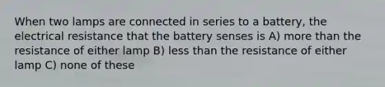 When two lamps are connected in series to a battery, the electrical resistance that the battery senses is A) more than the resistance of either lamp B) less than the resistance of either lamp C) none of these