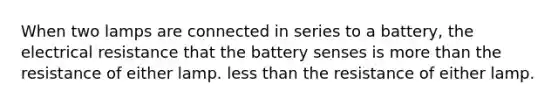 When two lamps are connected in series to a battery, the electrical resistance that the battery senses is more than the resistance of either lamp. less than the resistance of either lamp.