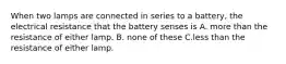 When two lamps are connected in series to a battery, the electrical resistance that the battery senses is A. more than the resistance of either lamp. B. none of these C.less than the resistance of either lamp.