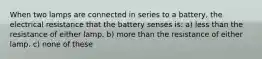 When two lamps are connected in series to a battery, the electrical resistance that the battery senses is: a) less than the resistance of either lamp. b) more than the resistance of either lamp. c) none of these