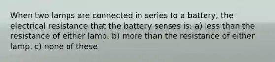 When two lamps are connected in series to a battery, the electrical resistance that the battery senses is: a) less than the resistance of either lamp. b) more than the resistance of either lamp. c) none of these