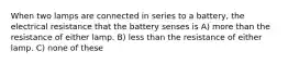 When two lamps are connected in series to a battery, the electrical resistance that the battery senses is A) more than the resistance of either lamp. B) less than the resistance of either lamp. C) none of these