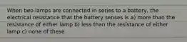 When two lamps are connected in series to a battery, the electrical resistance that the battery senses is a) more than the resistance of either lamp b) less than the resistance of either lamp c) none of these