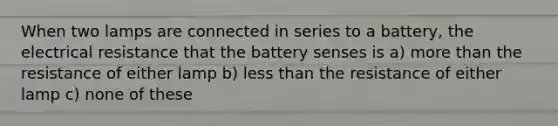 When two lamps are connected in series to a battery, the electrical resistance that the battery senses is a) more than the resistance of either lamp b) less than the resistance of either lamp c) none of these