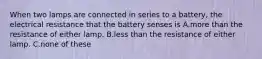 When two lamps are connected in series to a battery, the electrical resistance that the battery senses is A.more than the resistance of either lamp. B.less than the resistance of either lamp. C.none of these