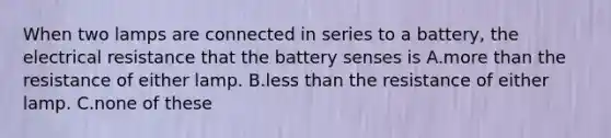 When two lamps are connected in series to a battery, the electrical resistance that the battery senses is A.more than the resistance of either lamp. B.less than the resistance of either lamp. C.none of these