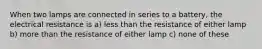 When two lamps are connected in series to a battery, the electrical resistance is a) less than the resistance of either lamp b) more than the resistance of either lamp c) none of these